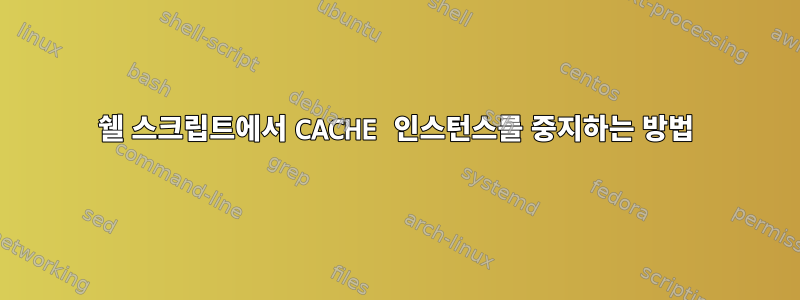 쉘 스크립트에서 CACHE 인스턴스를 중지하는 방법