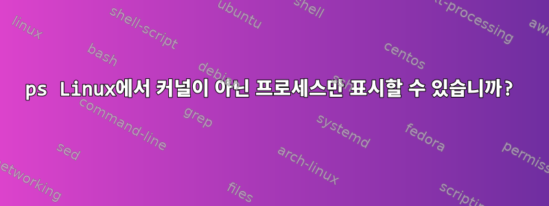 ps Linux에서 커널이 아닌 프로세스만 표시할 수 있습니까?