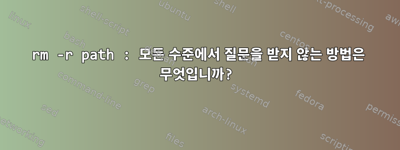 rm -r path : 모든 수준에서 질문을 받지 않는 방법은 무엇입니까?