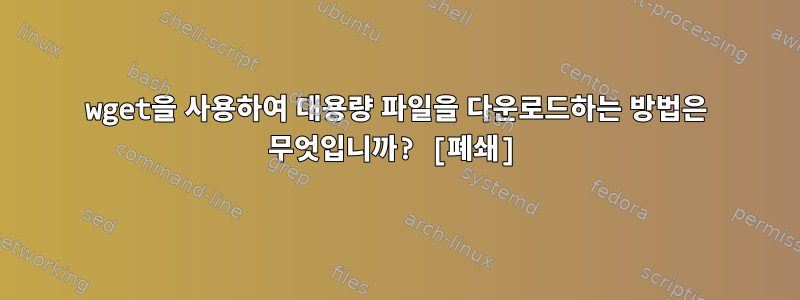 wget을 사용하여 대용량 파일을 다운로드하는 방법은 무엇입니까? [폐쇄]