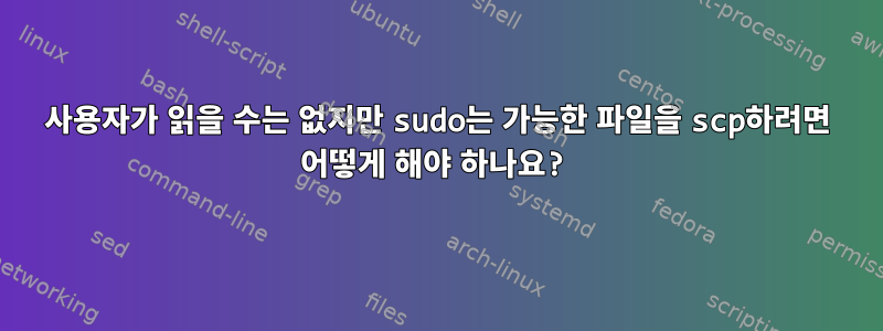 사용자가 읽을 수는 없지만 sudo는 가능한 파일을 scp하려면 어떻게 해야 하나요?