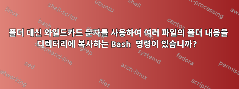 폴더 대신 와일드카드 문자를 사용하여 여러 파일의 폴더 내용을 디렉터리에 복사하는 Bash 명령이 있습니까?