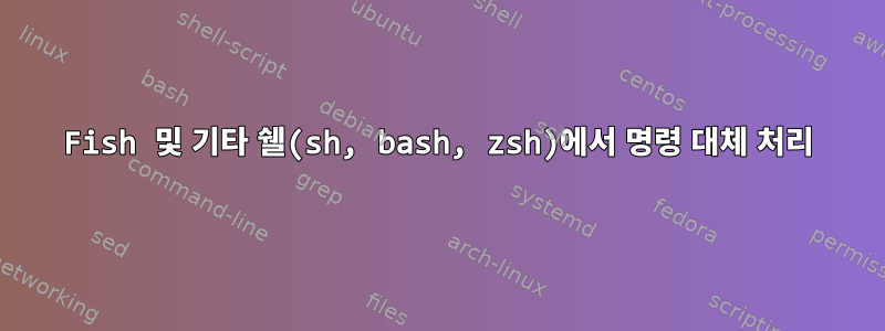 Fish 및 기타 쉘(sh, bash, zsh)에서 명령 대체 처리