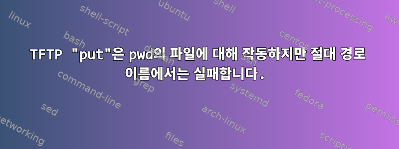 TFTP "put"은 pwd의 파일에 대해 작동하지만 절대 경로 이름에서는 실패합니다.