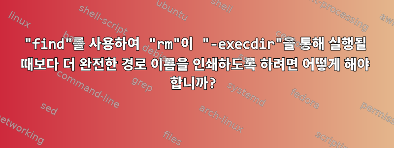 "find"를 사용하여 "rm"이 "-execdir"을 통해 실행될 때보다 더 완전한 경로 이름을 인쇄하도록 하려면 어떻게 해야 합니까?