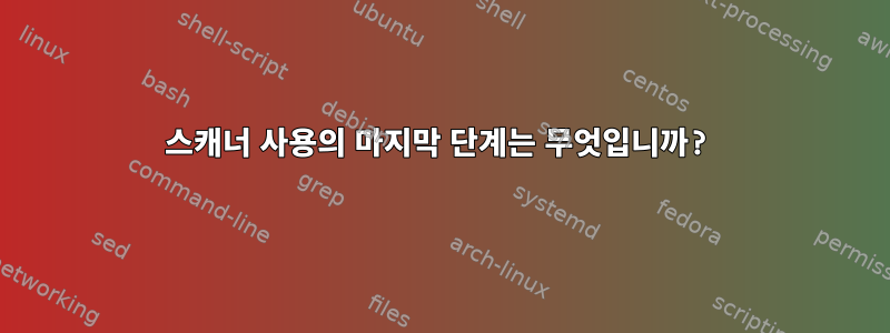 스캐너 사용의 마지막 단계는 무엇입니까?