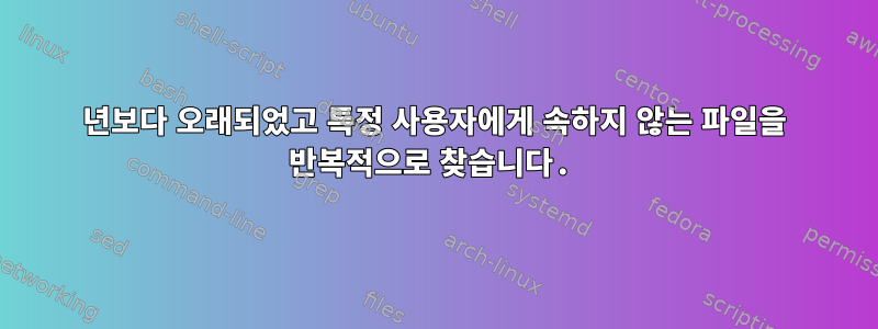 1년보다 오래되었고 특정 사용자에게 속하지 않는 파일을 반복적으로 찾습니다.