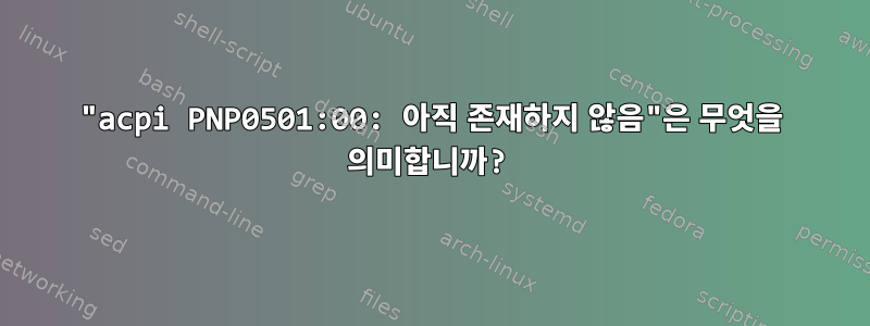 "acpi PNP0501:00: 아직 존재하지 않음"은 무엇을 의미합니까?