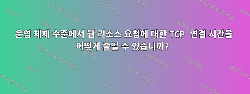 운영 체제 수준에서 웹 리소스 요청에 대한 TCP 연결 시간을 어떻게 줄일 수 있습니까?