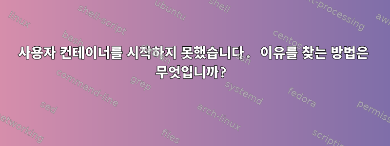 사용자 컨테이너를 시작하지 못했습니다. 이유를 찾는 방법은 무엇입니까?