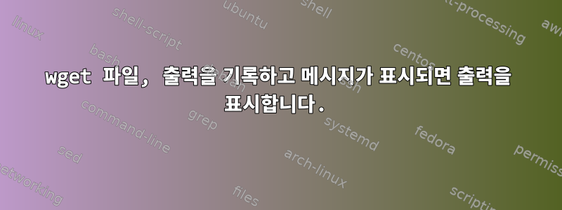 wget 파일, 출력을 기록하고 메시지가 표시되면 출력을 표시합니다.