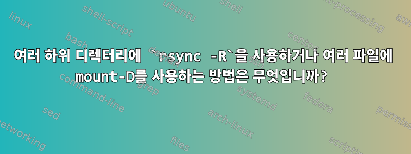 여러 하위 디렉터리에 `rsync -R`을 사용하거나 여러 파일에 mount-D를 사용하는 방법은 무엇입니까?