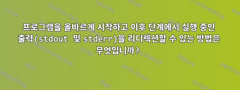 프로그램을 올바르게 시작하고 이후 단계에서 실행 중인 출력(stdout 및 stderr)을 리디렉션할 수 있는 방법은 무엇입니까?