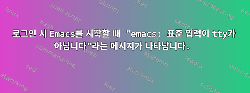 로그인 시 Emacs를 시작할 때 "emacs: 표준 입력이 tty가 아닙니다"라는 메시지가 나타납니다.