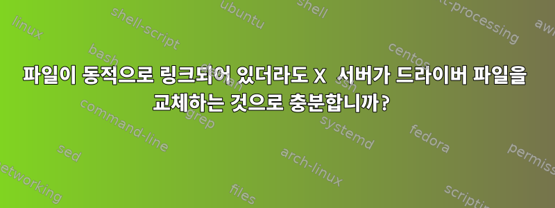 파일이 동적으로 링크되어 있더라도 X 서버가 드라이버 파일을 교체하는 것으로 충분합니까?