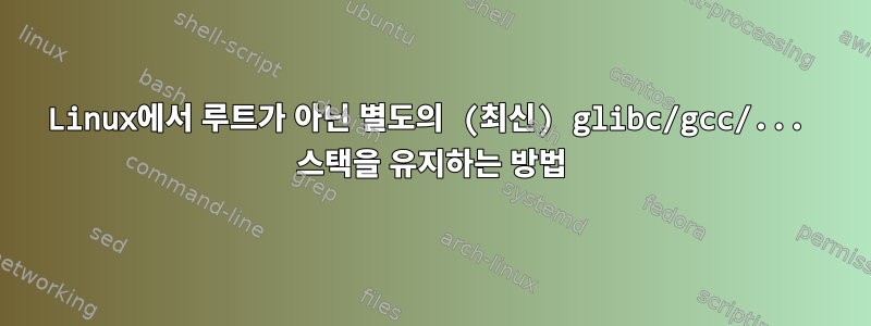 Linux에서 루트가 아닌 별도의 (최신) glibc/gcc/... 스택을 유지하는 방법