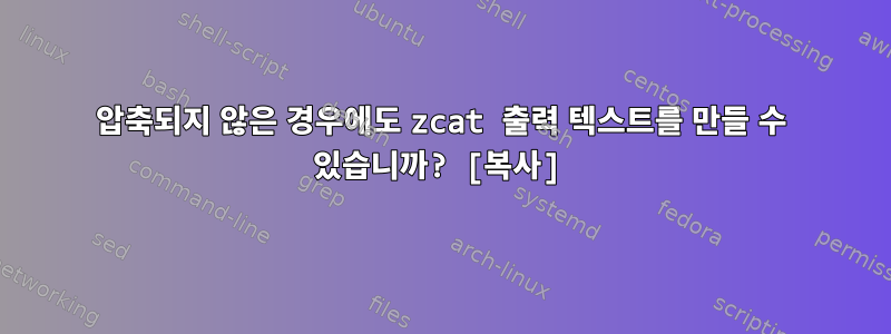 압축되지 않은 경우에도 zcat 출력 텍스트를 만들 수 있습니까? [복사]