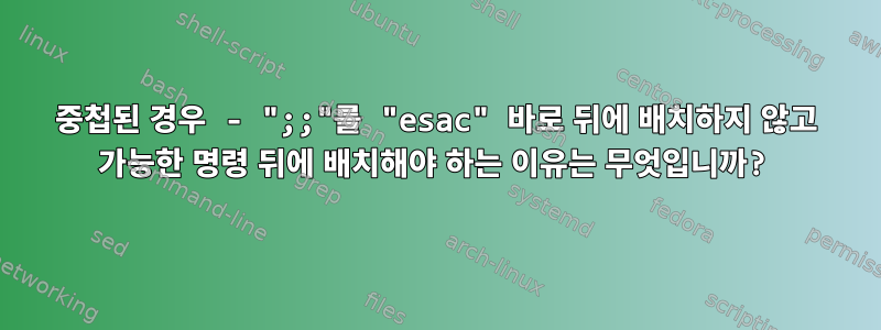 중첩된 경우 - ";;"를 "esac" 바로 뒤에 배치하지 않고 가능한 명령 뒤에 배치해야 하는 이유는 무엇입니까?