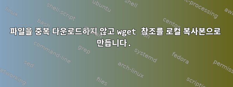 파일을 중복 다운로드하지 않고 wget 참조를 로컬 복사본으로 만듭니다.