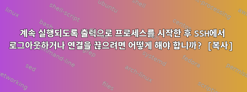 계속 실행되도록 출력으로 프로세스를 시작한 후 SSH에서 로그아웃하거나 연결을 끊으려면 어떻게 해야 합니까? [복사]