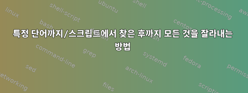 특정 단어까지/스크립트에서 찾은 후까지 모든 것을 잘라내는 방법