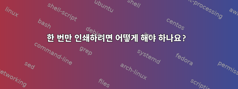 한 번만 인쇄하려면 어떻게 해야 하나요?