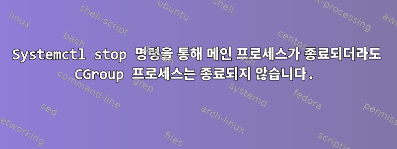 Systemctl stop 명령을 통해 메인 프로세스가 종료되더라도 CGroup 프로세스는 종료되지 않습니다.