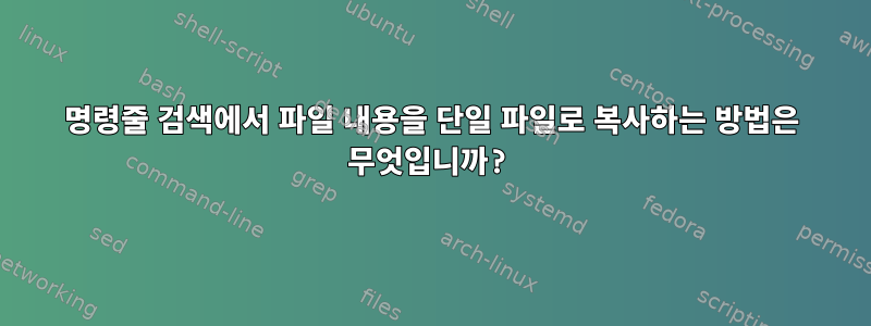 명령줄 검색에서 파일 내용을 단일 파일로 복사하는 방법은 무엇입니까?