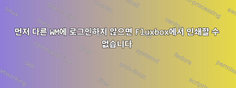 먼저 다른 WM에 로그인하지 않으면 Fluxbox에서 인쇄할 수 없습니다