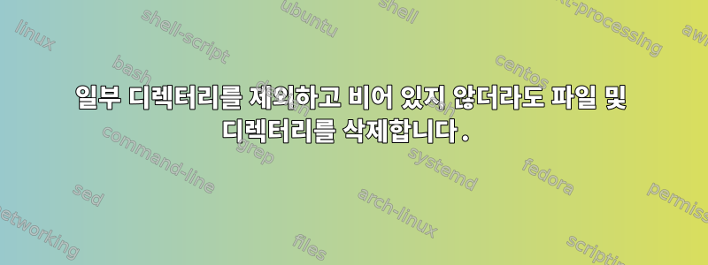 일부 디렉터리를 제외하고 비어 있지 않더라도 파일 및 디렉터리를 삭제합니다.