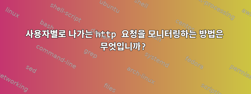 사용자별로 나가는 http 요청을 모니터링하는 방법은 무엇입니까?