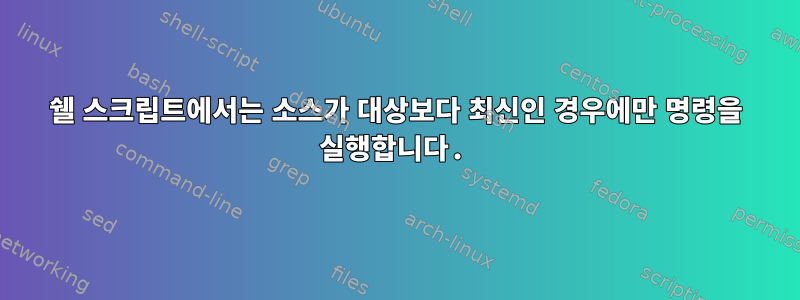 쉘 스크립트에서는 소스가 대상보다 최신인 경우에만 명령을 실행합니다.