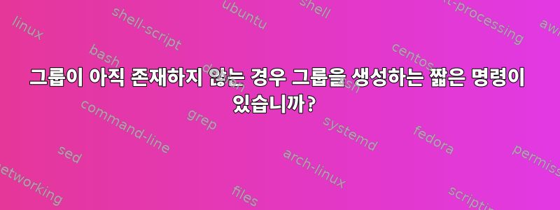 그룹이 아직 존재하지 않는 경우 그룹을 생성하는 짧은 명령이 있습니까?