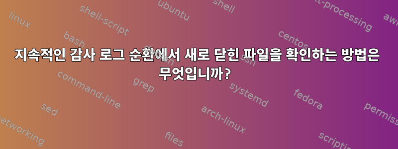 지속적인 감사 로그 순환에서 새로 닫힌 파일을 확인하는 방법은 무엇입니까?