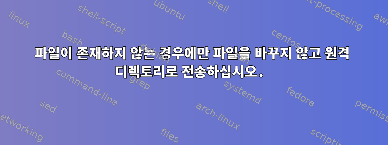 파일이 존재하지 않는 경우에만 파일을 바꾸지 않고 원격 디렉토리로 전송하십시오.