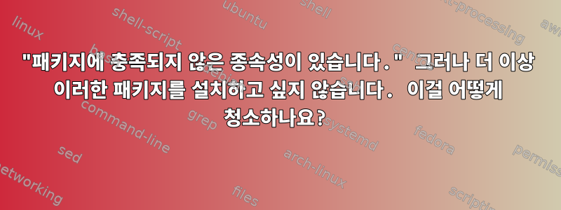 "패키지에 충족되지 않은 종속성이 있습니다." 그러나 더 이상 이러한 패키지를 설치하고 싶지 않습니다. 이걸 어떻게 청소하나요?