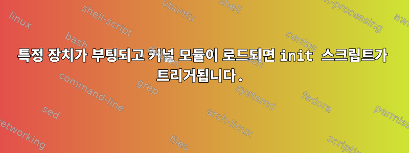 특정 장치가 부팅되고 커널 모듈이 로드되면 init 스크립트가 트리거됩니다.