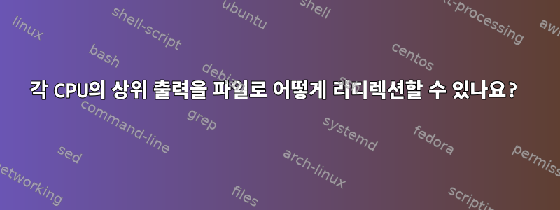 각 CPU의 상위 출력을 파일로 어떻게 리디렉션할 수 있나요?