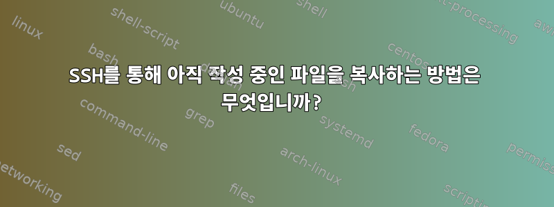 SSH를 통해 아직 작성 중인 파일을 복사하는 방법은 무엇입니까?