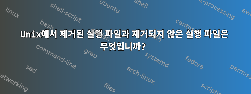 Unix에서 제거된 실행 파일과 제거되지 않은 실행 파일은 무엇입니까?