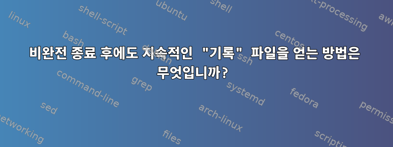 비완전 종료 후에도 지속적인 "기록" 파일을 얻는 방법은 무엇입니까?