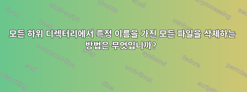 모든 하위 디렉터리에서 특정 이름을 가진 모든 파일을 삭제하는 방법은 무엇입니까?