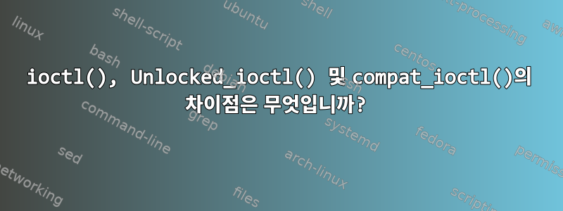 ioctl(), Unlocked_ioctl() 및 compat_ioctl()의 차이점은 무엇입니까?