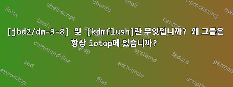 [jbd2/dm-3-8] 및 [kdmflush]란 무엇입니까? 왜 그들은 항상 iotop에 있습니까?