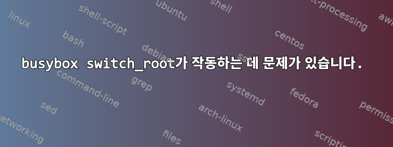 busybox switch_root가 작동하는 데 문제가 있습니다.