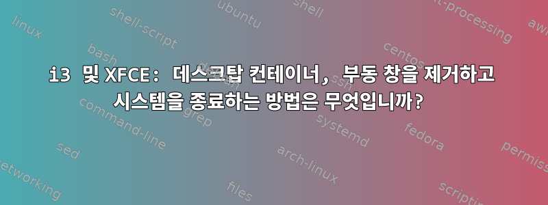 i3 및 XFCE: 데스크탑 컨테이너, 부동 창을 제거하고 시스템을 종료하는 방법은 무엇입니까?