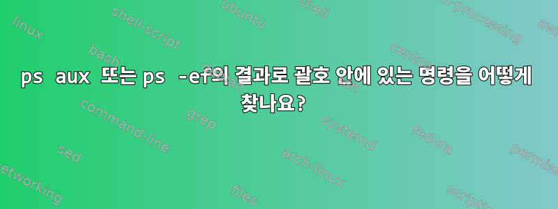 ps aux 또는 ps -ef의 결과로 괄호 안에 있는 명령을 어떻게 찾나요?