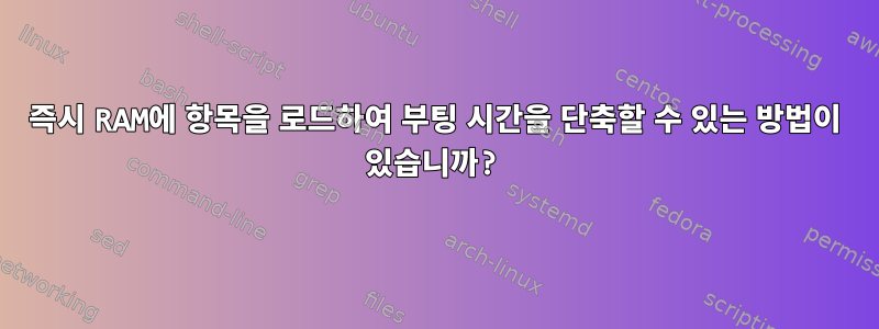 즉시 RAM에 항목을 로드하여 부팅 시간을 단축할 수 있는 방법이 있습니까?