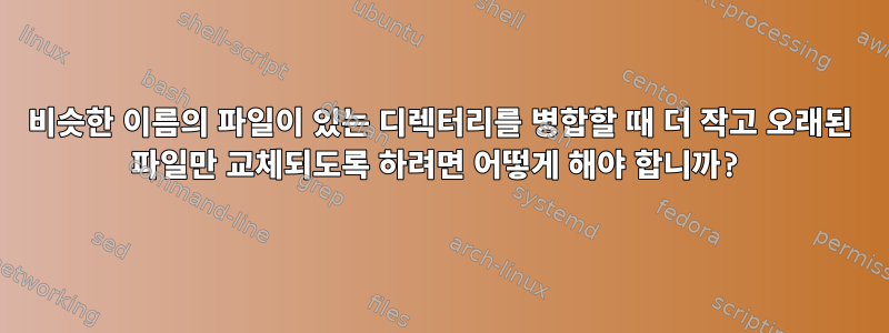 비슷한 이름의 파일이 있는 디렉터리를 병합할 때 더 작고 오래된 파일만 교체되도록 하려면 어떻게 해야 합니까?