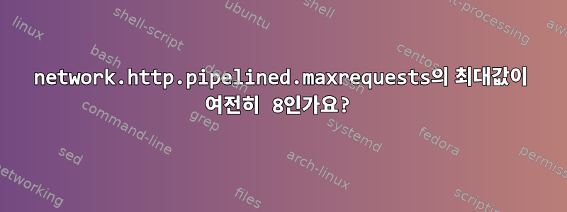 network.http.pipelined.maxrequests의 최대값이 여전히 8인가요?